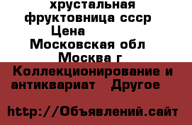 хрустальная фруктовница ссср › Цена ­ 3 000 - Московская обл., Москва г. Коллекционирование и антиквариат » Другое   